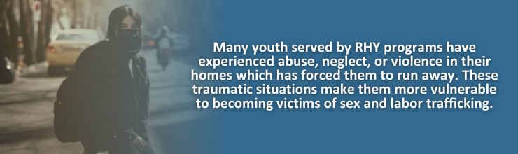 Many youth served by RHY programs have experienced abuse, neglect, or violence in their homes which has forced them to run away. These traumatic situations make them more vulnerable to becoming victims of sex and labor trafficking.