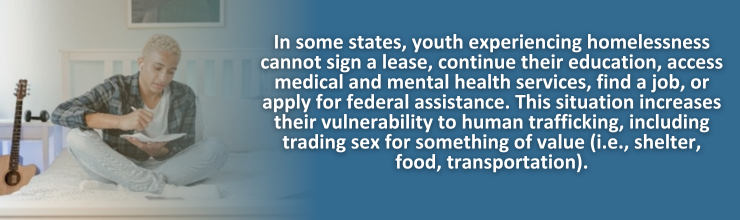In some states, youth experiencing homelessness cannot sign a lease, continue their education, access medical and mental health services, find a job, or apply for federal assistance. This situation increases their vulnerability to human trafficking, including trading sex for something of value (i.e., shelter, food, transportation).