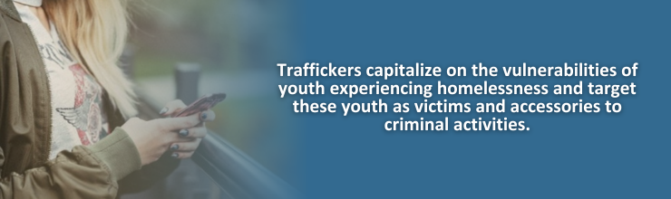 Traffickers capitalize on the vulnerabilities of youth experiencing homelessness and target these youth as victims and accessories to criminal activities.