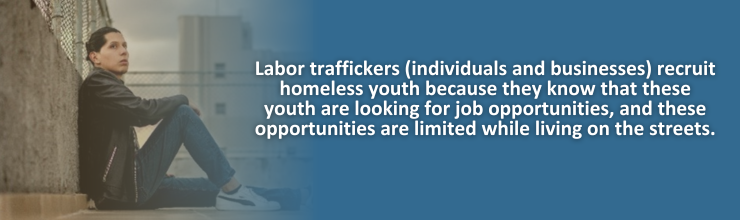 Labor traffickers (individuals and businesses) recruit homeless youth because they know that these youth are looking for job opportunities, and these opportunities are limited while living on the streets.